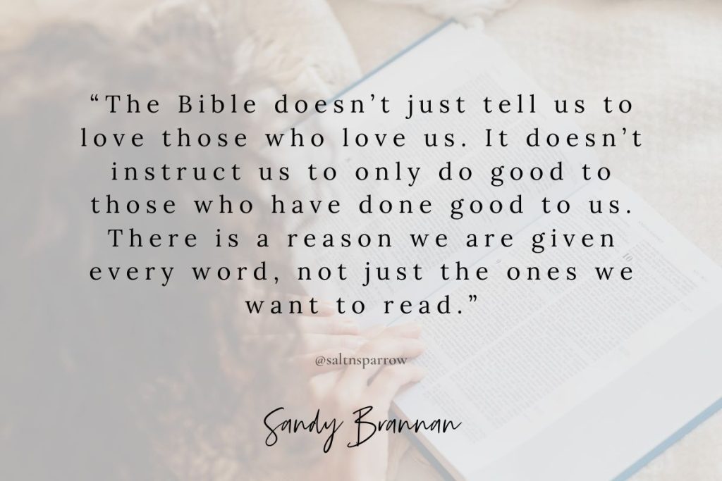 The Bible doesn’t just tell us to love those who love us. It doesn’t instruct us to only do good to those who have done good to us. There is a reason we are given every word, not just the ones we want to read.