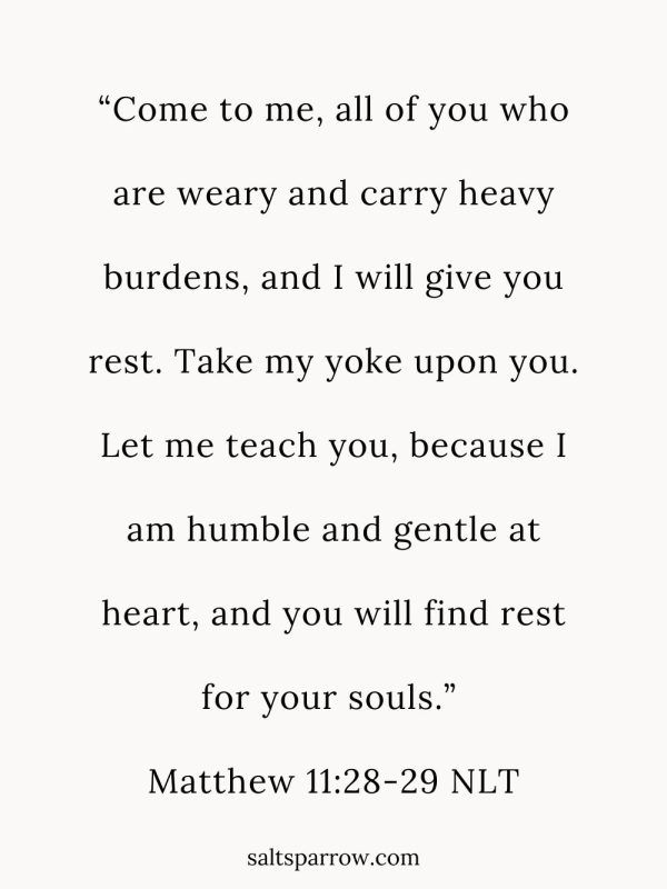 “Come to me, all of you who are weary and carry heavy burdens, and I will give you rest. Take my yoke upon you. Let me teach you, because I am humble and gentle at heart, and you will find rest for your souls.” (Matthew 11:28-29 NLT).